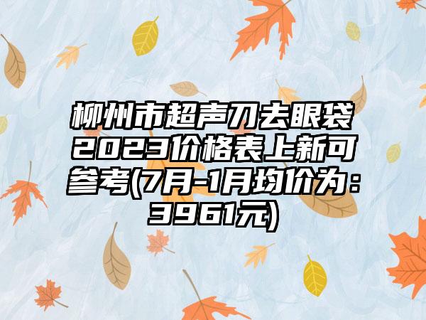 柳州市超声刀去眼袋2023价格表上新可参考(7月-1月均价为：3961元)