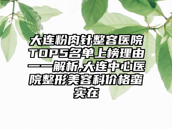 大连粉肉针整容医院TOP5名单上榜理由一一解析,大连中心医院整形美容科价格蛮实在