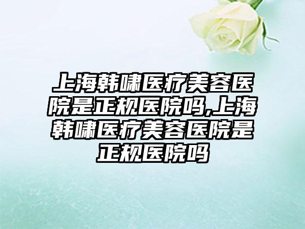 上海韩啸医疗美容医院是正规医院吗,上海韩啸医疗美容医院是正规医院吗