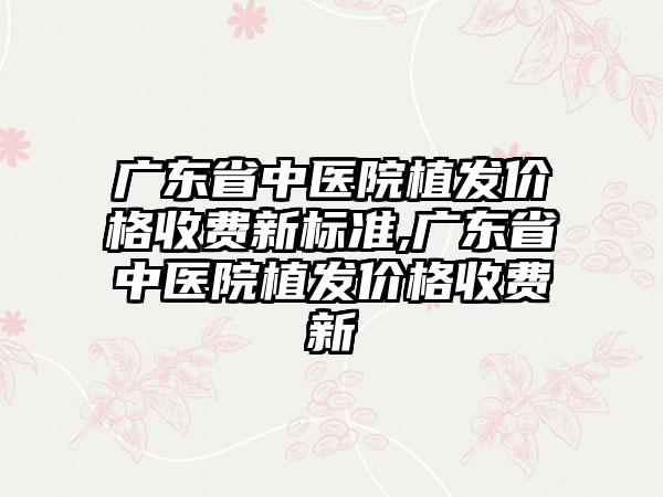 广东省中医院植发价格收费新标准,广东省中医院植发价格收费新