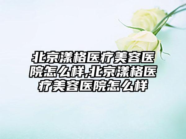 北京漾格医疗美容医院怎么样,北京漾格医疗美容医院怎么样