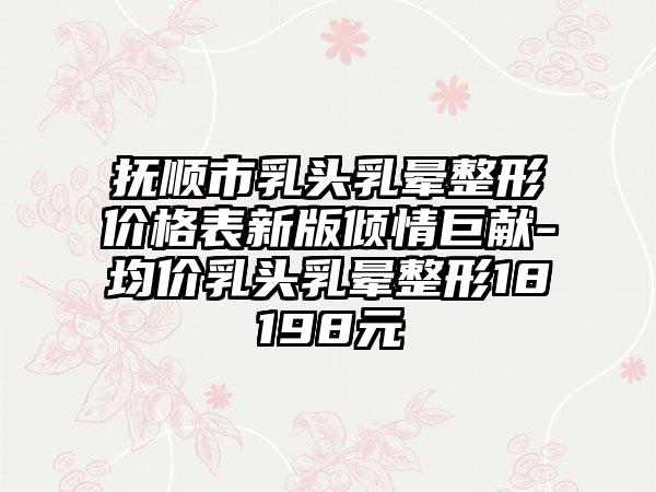 抚顺市乳头乳晕整形价格表新版倾情巨献-均价乳头乳晕整形18198元