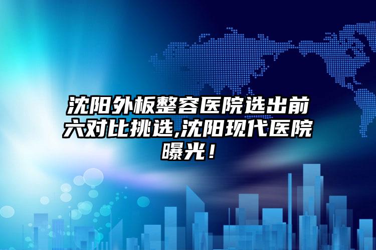 沈阳外板整容医院选出前六对比挑选,沈阳现代医院曝光！