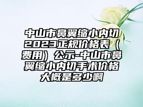 中山市鼻翼缩小内切2023正规价格表（费用）公示-中山市鼻翼缩小内切手术价格大概是多少啊