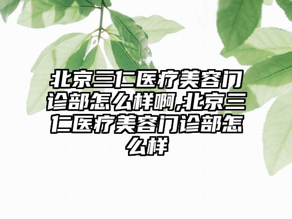 北京三仁医疗美容门诊部怎么样啊,北京三仁医疗美容门诊部怎么样