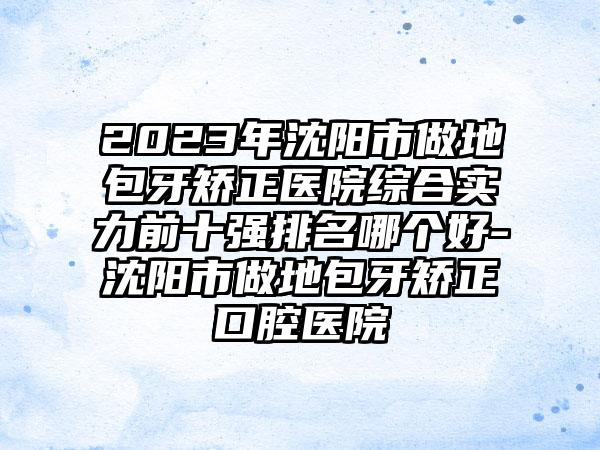 2023年沈阳市做地包牙矫正医院综合实力前十强排名哪个好-沈阳市做地包牙矫正口腔医院