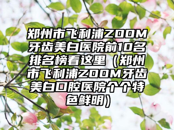 郑州市飞利浦ZOOM牙齿美白医院前10名排名榜看这里（郑州市飞利浦ZOOM牙齿美白口腔医院个个特色鲜明）