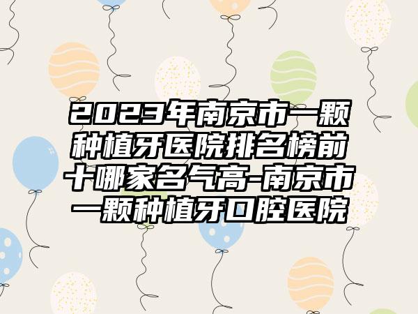 2023年南京市一颗种植牙医院排名榜前十哪家名气高-南京市一颗种植牙口腔医院