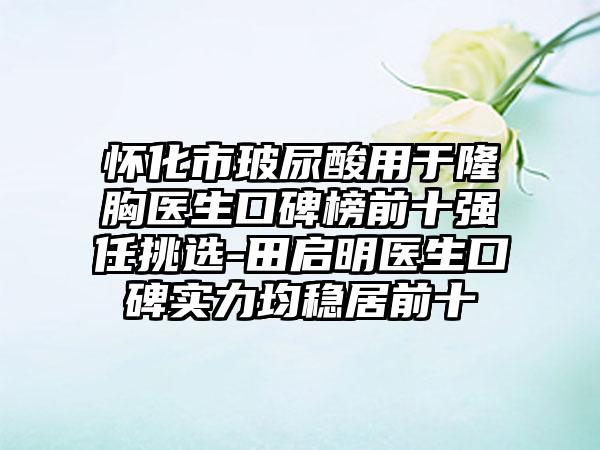 怀化市玻尿酸用于隆胸医生口碑榜前十强任挑选-田启明医生口碑实力均稳居前十