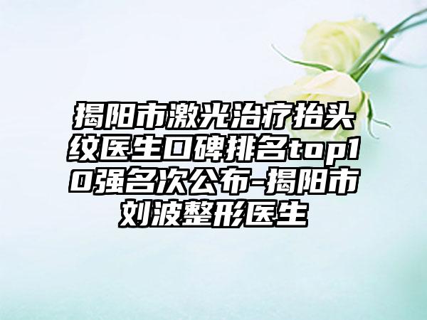 揭阳市激光治疗抬头纹医生口碑排名top10强名次公布-揭阳市刘波整形医生