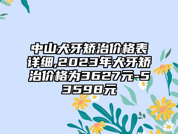 中山犬牙矫治价格表详细,2023年犬牙矫治价格为3627元-53598元