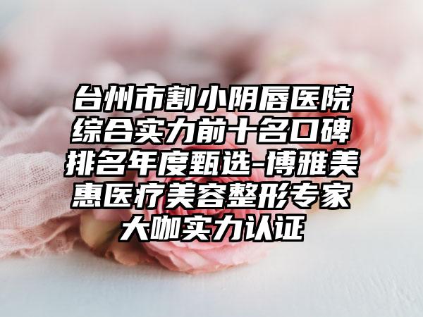 台州市割小阴唇医院综合实力前十名口碑排名年度甄选-博雅美惠医疗美容整形骨干医生大咖实力认证