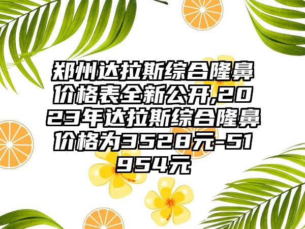 郑州达拉斯综合隆鼻价格表全新公开,2023年达拉斯综合隆鼻价格为3528元-51954元