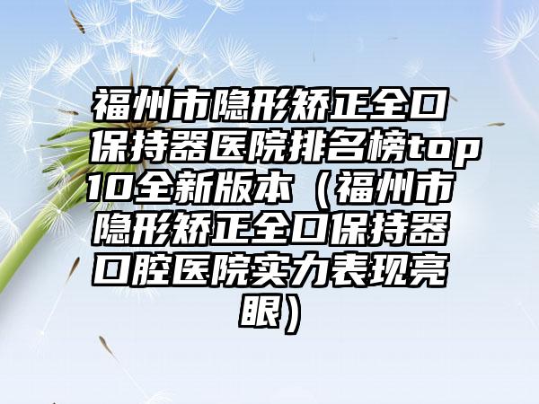 福州市隐形矫正全口保持器医院排名榜top10全新版本（福州市隐形矫正全口保持器口腔医院实力表现亮眼）