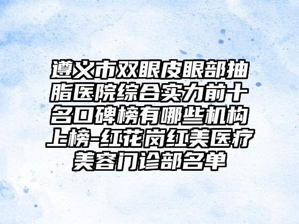 遵义市双眼皮眼部抽脂医院综合实力前十名口碑榜有哪些机构上榜-红花岗红美医疗美容门诊部名单