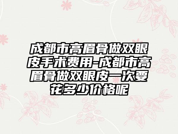 成都市高眉骨做双眼皮手术费用-成都市高眉骨做双眼皮一次要花多少价格呢