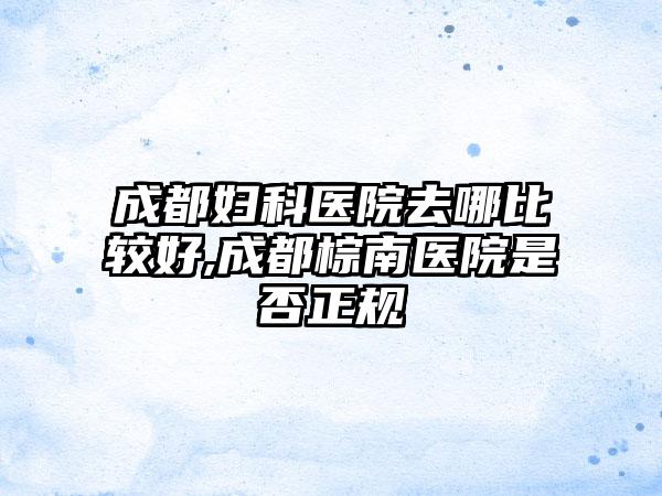 成都妇科医院去哪比较好,成都棕南医院是否正规