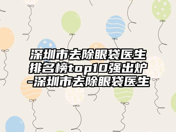 深圳市去除眼袋医生排名榜top10强出炉-深圳市去除眼袋医生