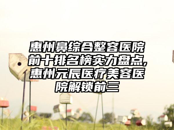 惠州鼻综合整容医院前十排名榜实力盘点,惠州元辰医疗美容医院解锁前三