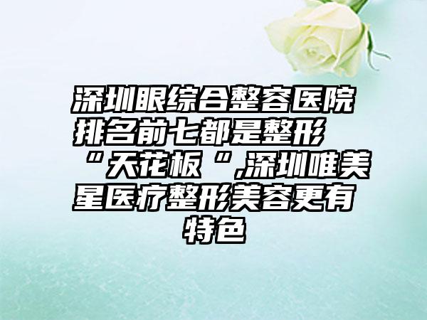 深圳眼综合整容医院排名前七都是整形“天花板“,深圳唯美星医疗整形美容更有特色