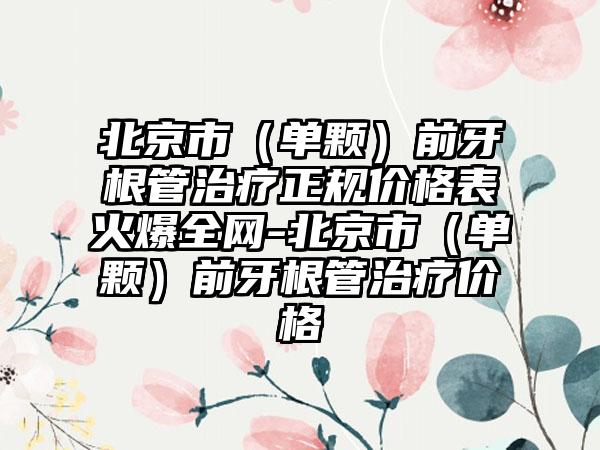 北京市（单颗）前牙根管治疗正规价格表火爆全网-北京市（单颗）前牙根管治疗价格