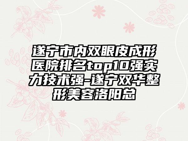 遂宁市内双眼皮成形医院排名top10强实力技术强-遂宁双华整形美容洛阳总