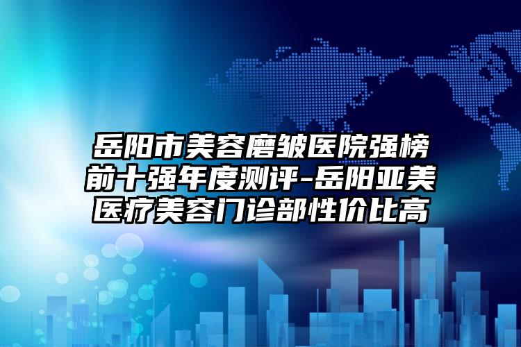 岳阳市美容磨皱医院强榜前十强年度测评-岳阳亚美医疗美容门诊部性价比高