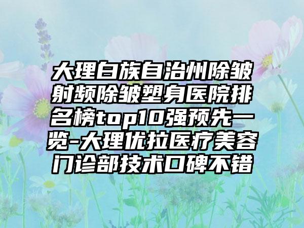 大理白族自治州除皱射频除皱塑身医院排名榜top10强预先一览-大理优拉医疗美容门诊部技术口碑不错