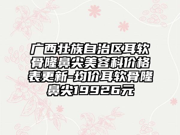 广西壮族自治区耳软骨隆鼻尖美容科价格表更新-均价耳软骨隆鼻尖19926元