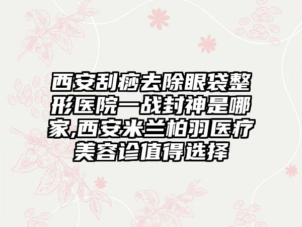 西安刮痧去除眼袋整形医院一战封神是哪家,西安米兰柏羽医疗美容诊值得选择