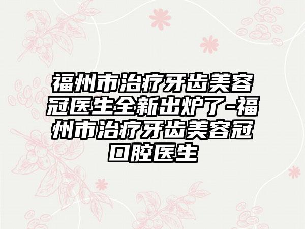 福州市治疗牙齿美容冠医生全新出炉了-福州市治疗牙齿美容冠口腔医生