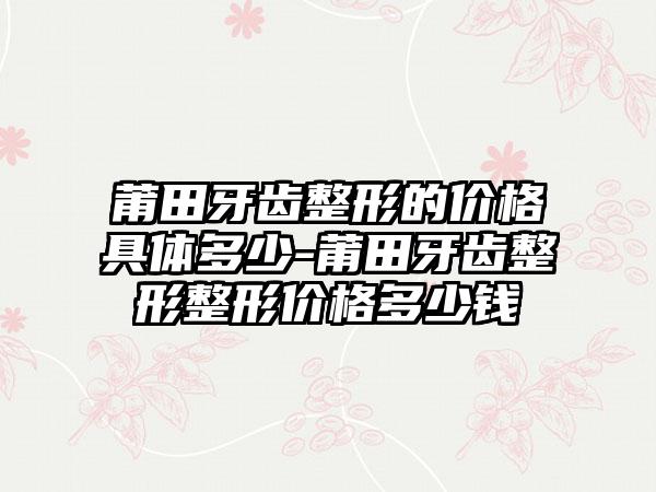 莆田牙齿整形的价格具体多少-莆田牙齿整形整形价格多少钱