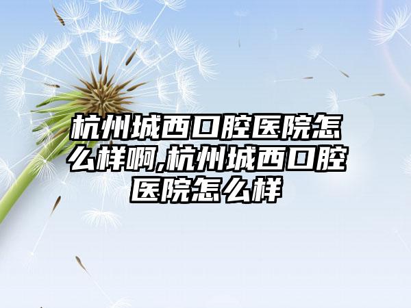 杭州城西口腔医院怎么样啊,杭州城西口腔医院怎么样