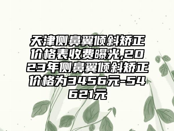 天津侧鼻翼倾斜矫正价格表收费曝光,2023年侧鼻翼倾斜矫正价格为3456元-54621元