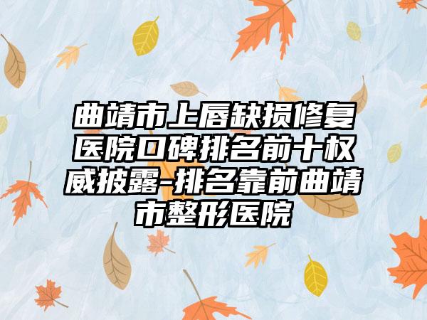 曲靖市上唇缺损修复医院口碑排名前十权威披露-排名靠前曲靖市整形医院