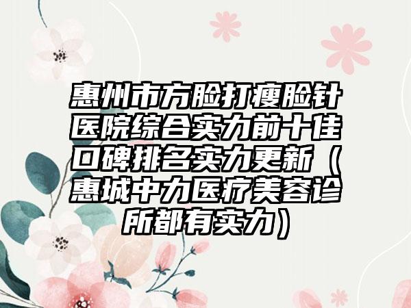 惠州市方脸打瘦脸针医院综合实力前十佳口碑排名实力更新（惠城中力医疗美容诊所都有实力）