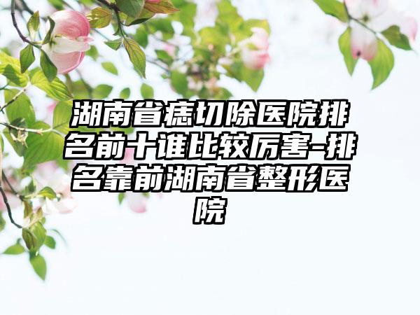 湖南省痣切除医院排名前十谁比较厉害-排名靠前湖南省整形医院