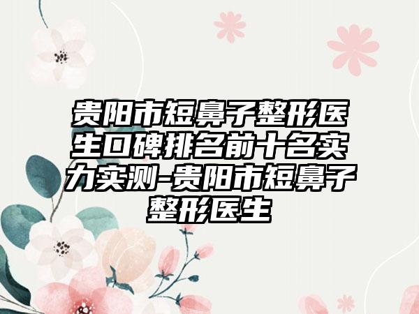 贵阳市短鼻子整形医生口碑排名前十名实力实测-贵阳市短鼻子整形医生