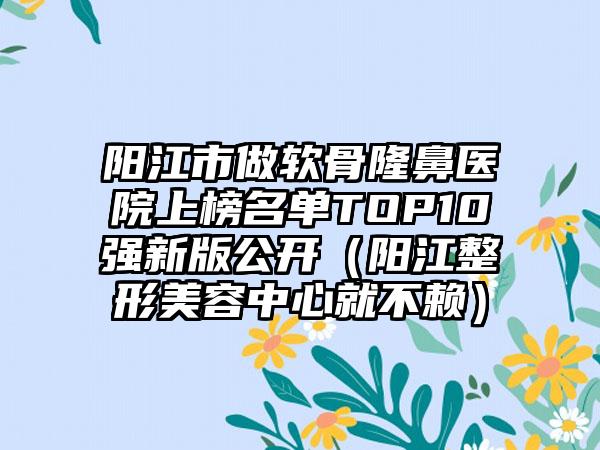 阳江市做软骨隆鼻医院上榜名单TOP10强新版公开（阳江整形美容中心就不赖）