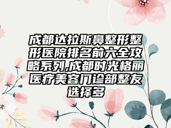 成都达拉斯鼻整形整形医院排名前六全攻略系列,成都时光格丽医疗美容门诊部整友选择多