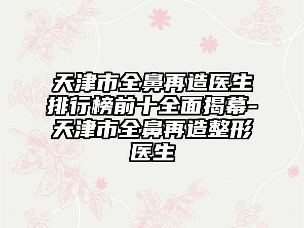 天津市全鼻再造医生排行榜前十多面揭幕-天津市全鼻再造整形医生