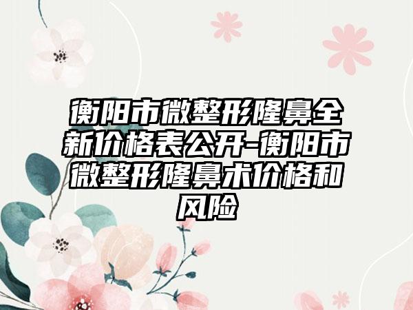 衡阳市微整形隆鼻全新价格表公开-衡阳市微整形隆鼻术价格和风险