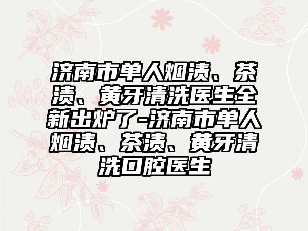 济南市单人烟渍、茶渍、黄牙清洗医生全新出炉了-济南市单人烟渍、茶渍、黄牙清洗口腔医生