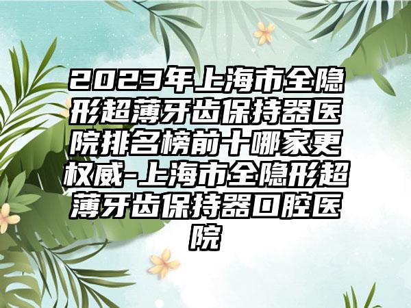 2023年上海市全隐形超薄牙齿保持器医院排名榜前十哪家更权威-上海市全隐形超薄牙齿保持器口腔医院