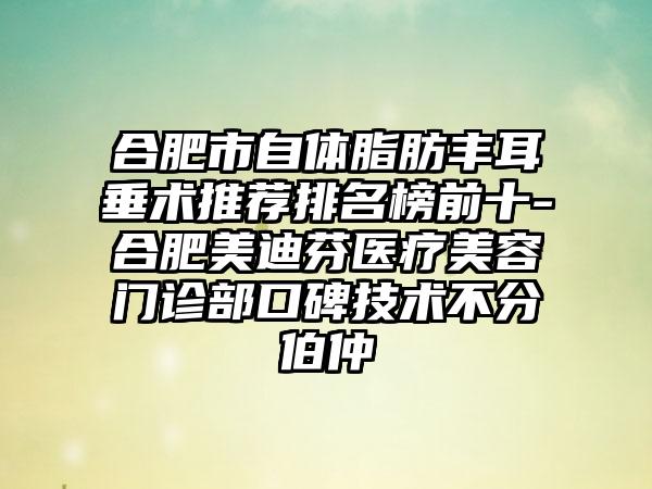 合肥市自体脂肪丰耳垂术推荐排名榜前十-合肥美迪芬医疗美容门诊部口碑技术不分伯仲