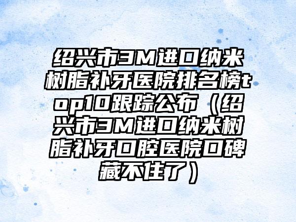 绍兴市3M进口纳米树脂补牙医院排名榜top10跟踪公布（绍兴市3M进口纳米树脂补牙口腔医院口碑藏不住了）