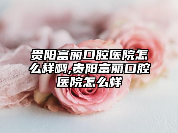 贵阳富丽口腔医院怎么样啊,贵阳富丽口腔医院怎么样