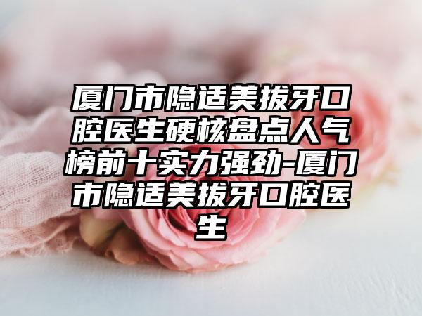 厦门市隐适美拔牙口腔医生硬核盘点人气榜前十实力强劲-厦门市隐适美拔牙口腔医生