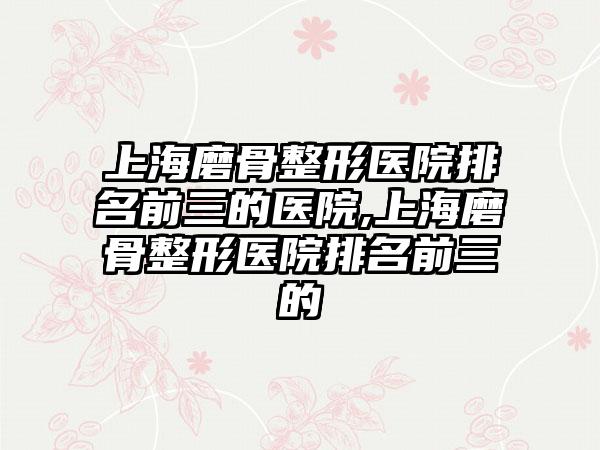 上海磨骨整形医院排名前三的医院,上海磨骨整形医院排名前三的