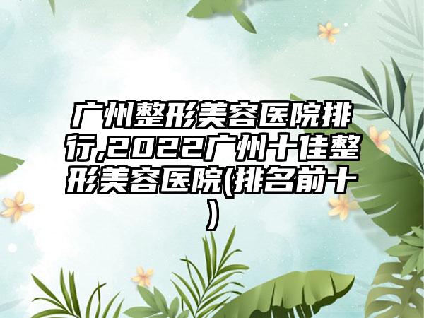 广州整形美容医院排行,2022广州十佳整形美容医院(排名前十)